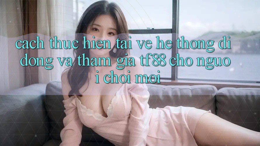 Cách thực hiện Tải về Hệ thống di động Và Tham Gia TF88 Cho Người chơi Mới Cách thực hiện Tải về Hệ thống di động Và Tham Gia TF88 Cho Người chơi Mới