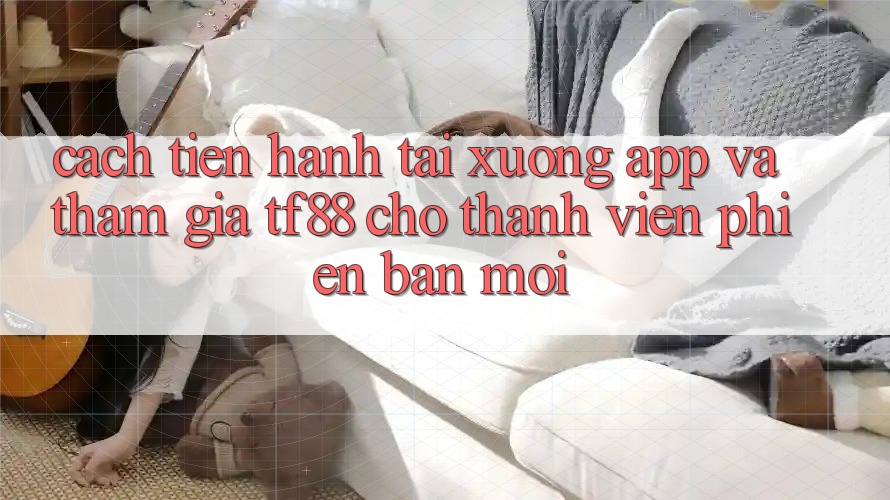 Cách tiến hành Tải xuống App Và Tham Gia TF88 Cho Thành Viên Phiên bản mới
