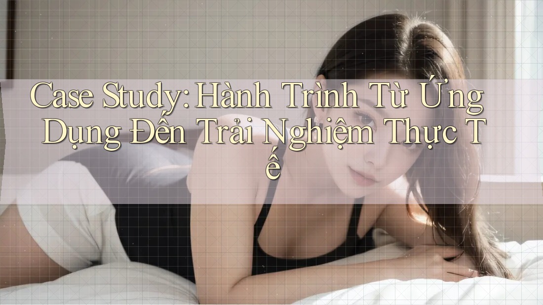 Case Study: Hành Trình Từ Ứng Dụng Đến Trải Nghiệm Thực Tế