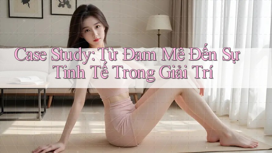 Case Study: Từ Đam Mê Đến Sự Tinh Tế Trong Giải Trí Case Study: Từ Đam Mê Đến Sự Tinh Tế Trong Giải Trí