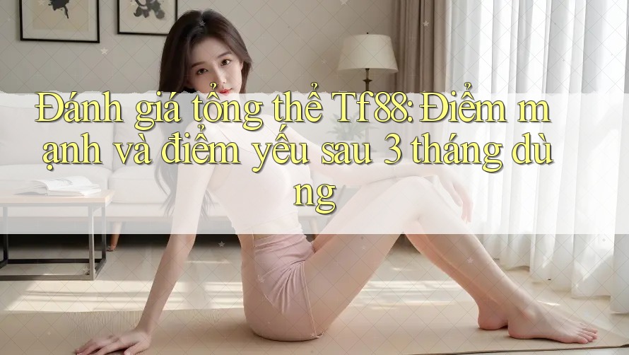 Đánh giá tổng thể Tf88: Điểm mạnh và điểm yếu sau 3 tháng dùng