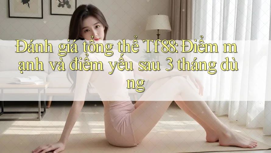 Đánh giá tổng thể Tf88: Điểm mạnh và điểm yếu sau 3 tháng dùng
