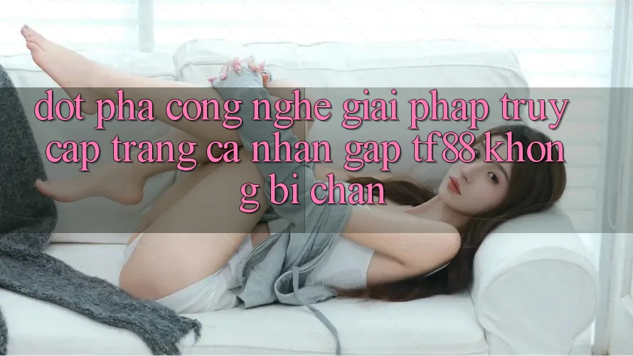 Đột Phá Công Nghệ: Giải Pháp Truy cập trang cá nhân Gấp TF88 Không Bị Chặn Đột Phá Công Nghệ: Giải Pháp Truy cập trang cá nhân Gấp TF88 Không Bị Chặn