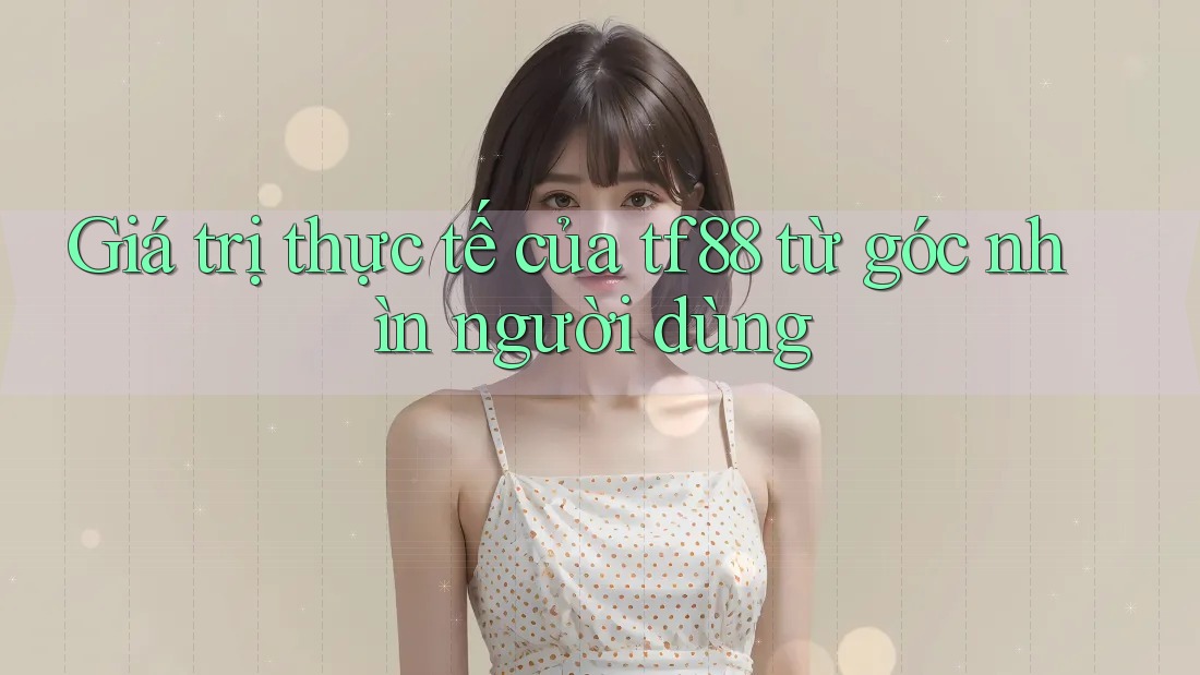 Giá trị thực tế của tf88 từ góc nhìn người dùng