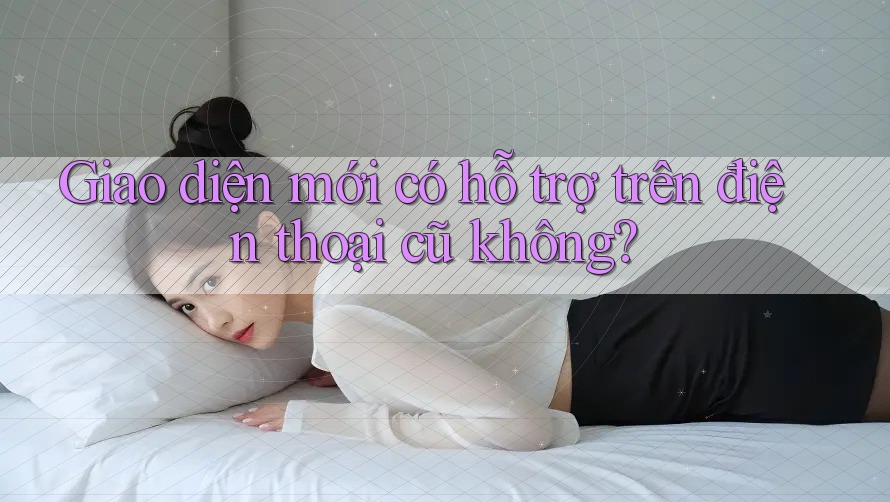 Giao diện mới có hỗ trợ trên điện thoại cũ không? Giao diện mới có hỗ trợ trên điện thoại cũ không?