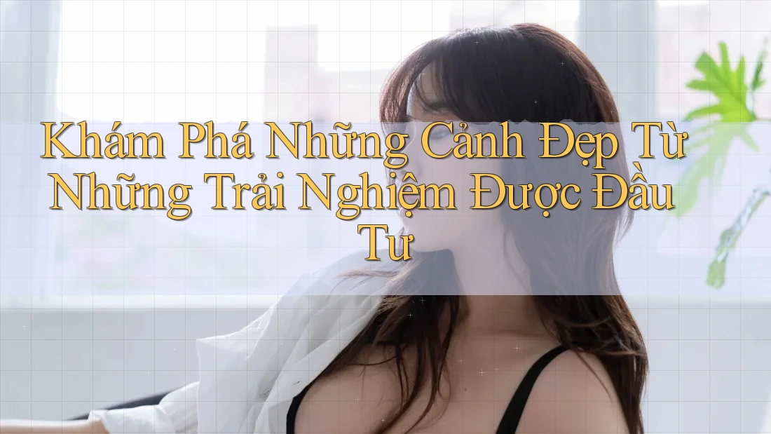 Khám Phá Những Cảnh Đẹp Từ Những Trải Nghiệm Được Đầu Tư