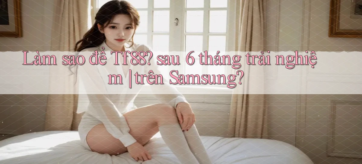 Làm sao để Tf88 sau 6 tháng trải nghiệm trên Samsung