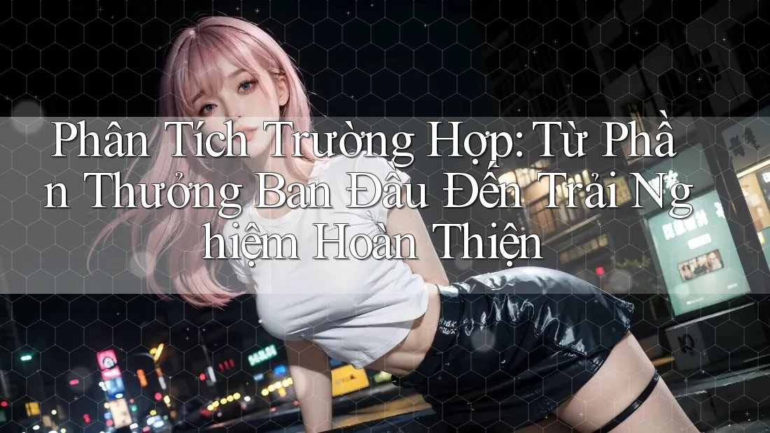 Phân Tích Trường Hợp: Từ Phần Thưởng Ban Đầu Đến Trải Nghiệm Hoàn Thiện Phân Tích Trường Hợp: Từ Phần Thưởng Ban Đầu Đến Trải Nghiệm Hoàn Thiện