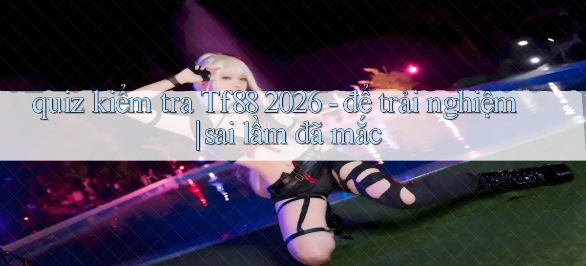 quiz kiểm tra Tf88 2026   để trải nghiệm sai lầm đã mắc