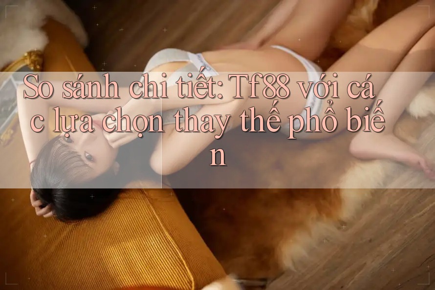 So sánh chi tiết: Tf88 với các lựa chọn thay thế phổ biến