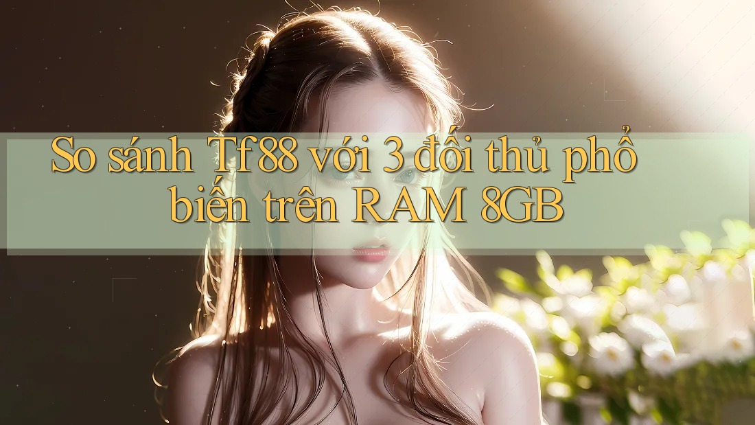 So sánh Tf88 với 3 đối thủ phổ biến trên RAM 8GB