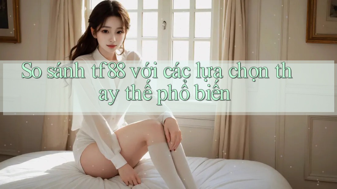 So sánh TF88 với các lựa chọn thay thế phổ biến So sánh TF88 với các lựa chọn thay thế phổ biến