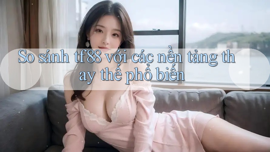 So sánh tf88 với các nền tảng thay thế phổ biến