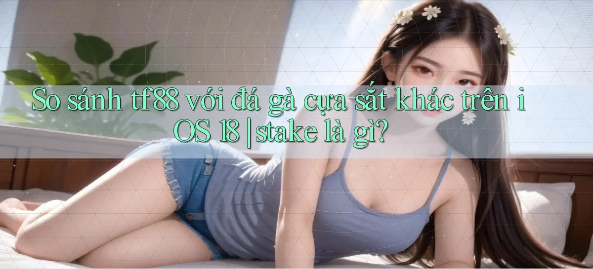 So sánh tf88 với đá gà cựa sắt khác trên iOS 18 stake là gì