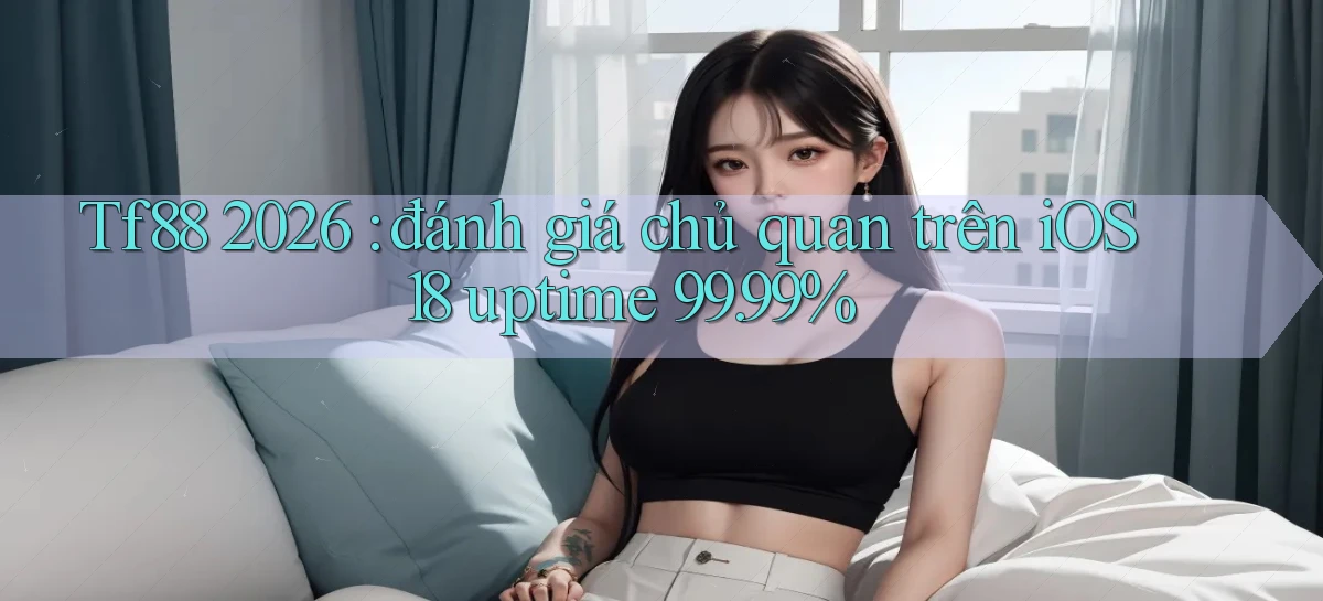 Tf88 2026 đánh giá chủ quan trên iOS 18 uptime 99.99%