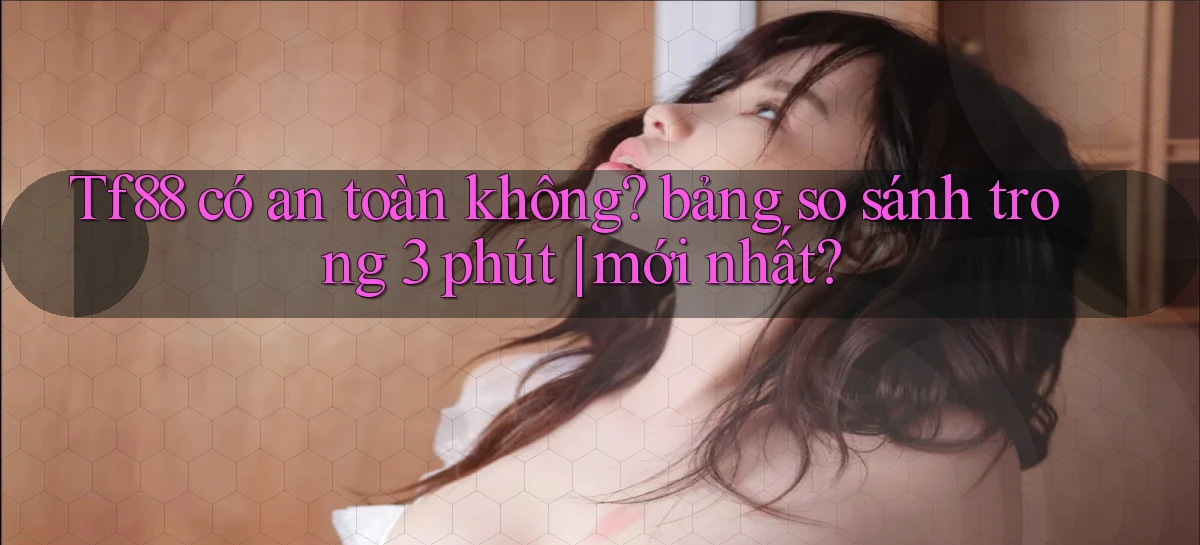 Tf88 có an toàn không bảng so sánh trong 3 phút mới nhất