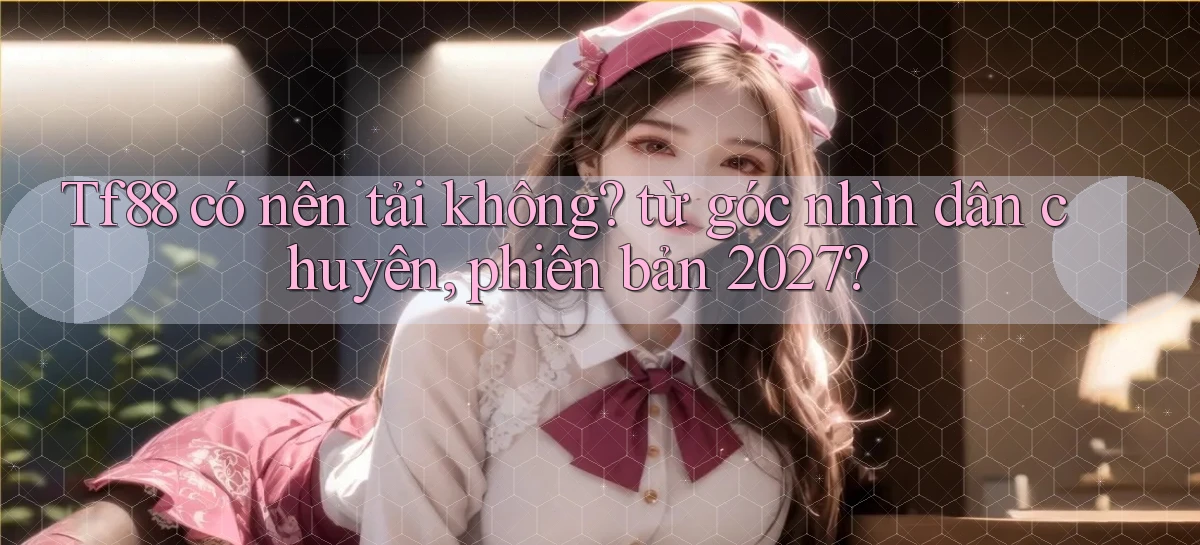 Tf88 có nên tải không từ góc nhìn dân chuyên, phiên bản 2027