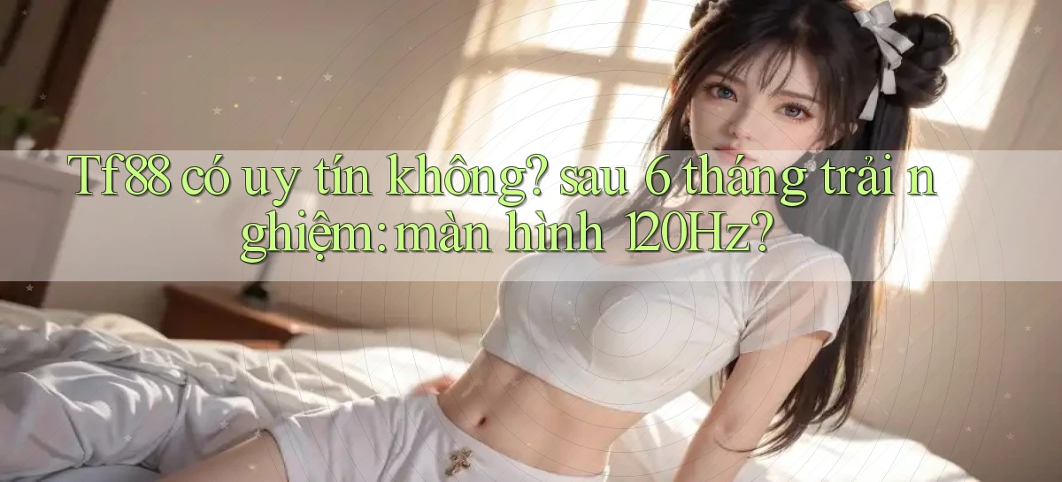 Tf88 có uy tín không sau 6 tháng trải nghiệm màn hình 120Hz
