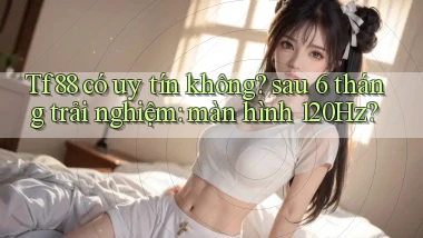 Tf88 có uy tín không sau 6 tháng trải nghiệm màn hình 120Hz