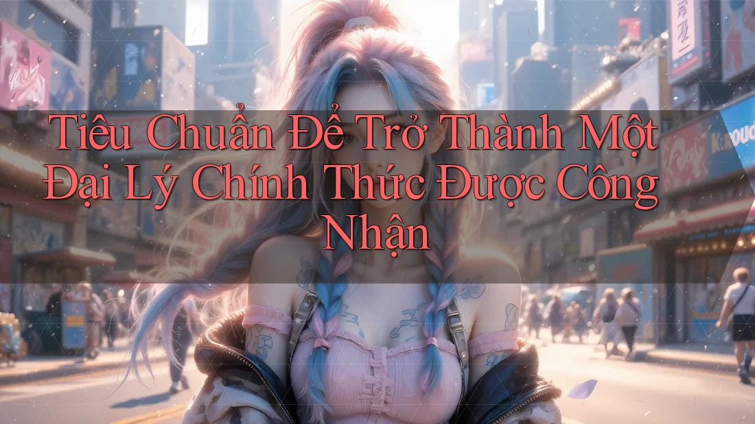 Tiêu Chuẩn Để Trở Thành Một Đại Lý Chính Thức Được Công Nhận