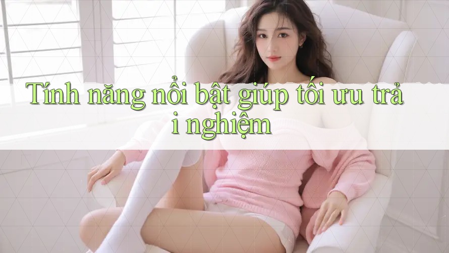 Tính năng nổi bật giúp tối ưu trải nghiệm