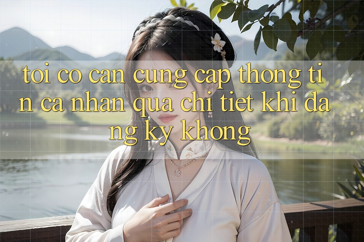 Tôi có cần cung cấp thông tin cá nhân quá chi tiết khi đăng ký không?