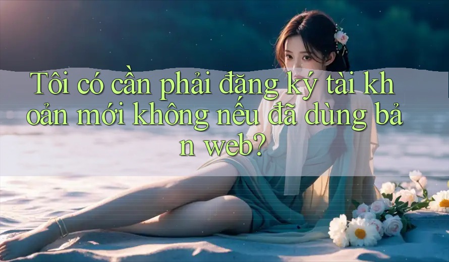 Tôi có cần phải đăng ký tài khoản mới không nếu đã dùng bản web? Tôi có cần phải đăng ký tài khoản mới không nếu đã dùng bản web?