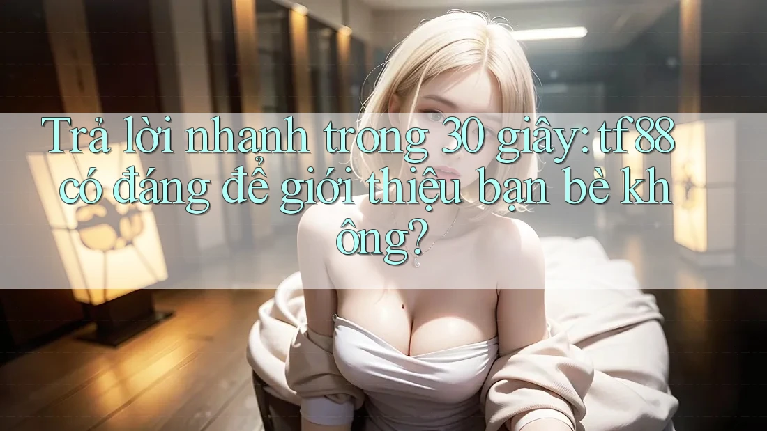 Trả lời nhanh trong 30 giây: tf88 có đáng để giới thiệu bạn bè không?