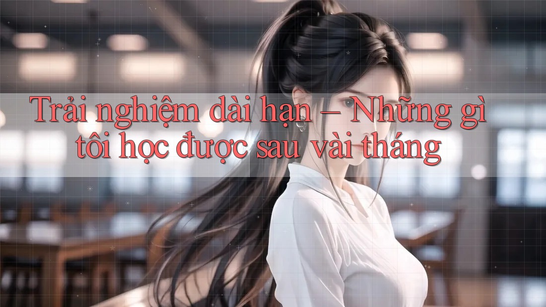 Trải nghiệm dài hạn – Những gì tôi học được sau vài tháng Trải nghiệm dài hạn – Những gì tôi học được sau vài tháng
