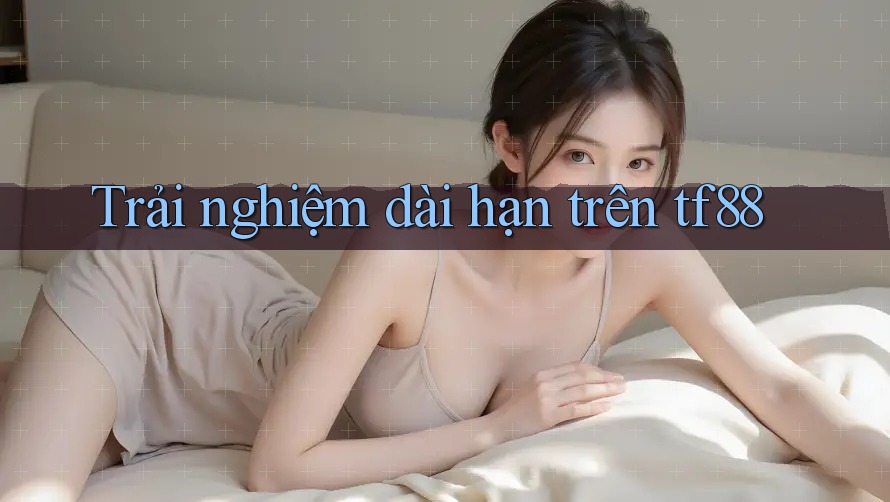 Trải nghiệm dài hạn trên tf88 Trải nghiệm dài hạn trên tf88