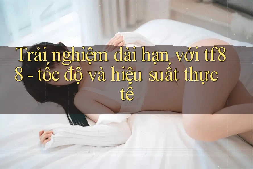 Trải nghiệm dài hạn với tf88 - tốc độ và hiệu suất thực tế Trải nghiệm dài hạn với tf88 - tốc độ và hiệu suất thực tế