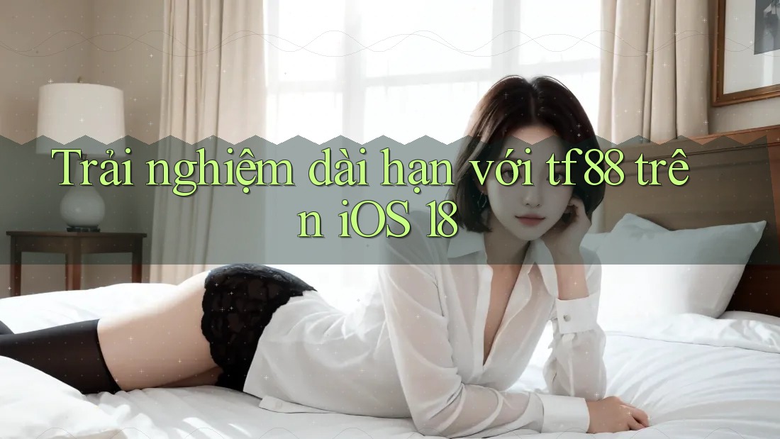 Trải nghiệm dài hạn với tf88 trên iOS 18
