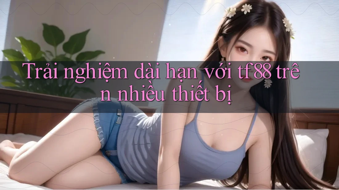 Trải nghiệm dài hạn với tf88 trên nhiều thiết bị