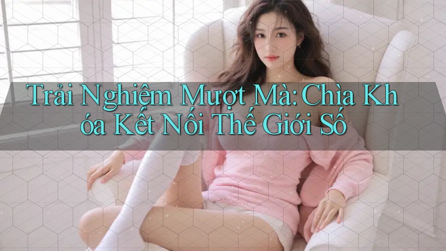Trải Nghiệm Mượt Mà: Chìa Khóa Kết Nối Thế Giới Số Trải Nghiệm Mượt Mà: Chìa Khóa Kết Nối Thế Giới Số
