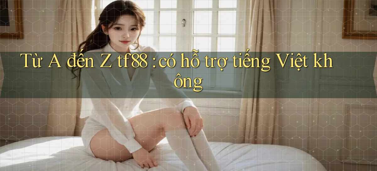 Từ A đến Z tf88 có hỗ trợ tiếng Việt không
