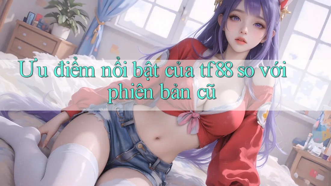 Ưu điểm nổi bật của tf88 so với phiên bản cũ Ưu điểm nổi bật của tf88 so với phiên bản cũ