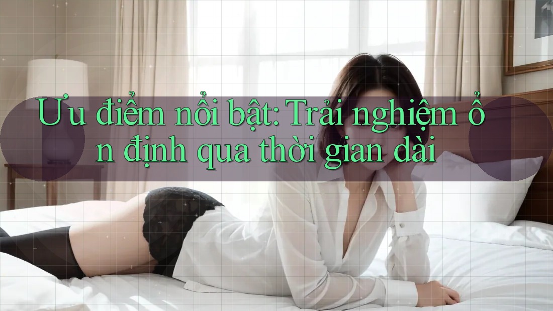 Ưu điểm nổi bật: Trải nghiệm ổn định qua thời gian dài