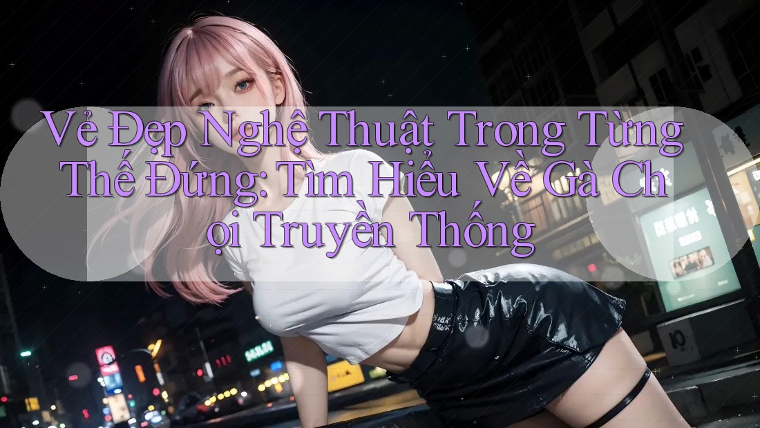 Vẻ Đẹp Nghệ Thuật Trong Từng Thế Đứng: Tìm Hiểu Về Gà Chọi Truyền Thống
