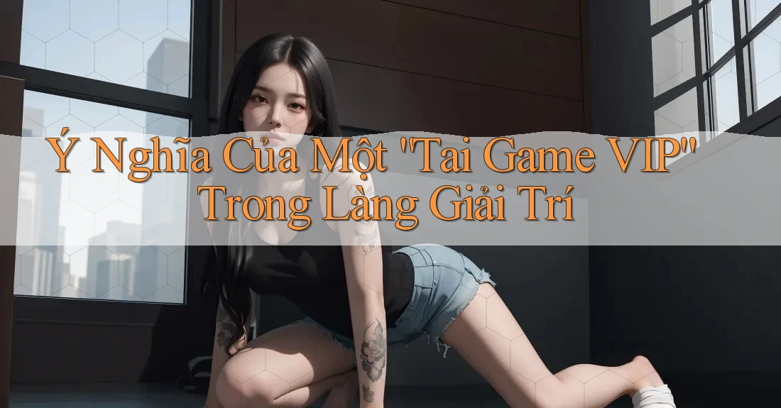 Ý Nghĩa Của Một “Tai Game VIP” Trong Làng Giải Trí Ý Nghĩa Của Một “Tai Game VIP” Trong Làng Giải Trí